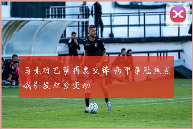 马竞对巴萨再度交锋 西甲争冠焦点战引发积分变动