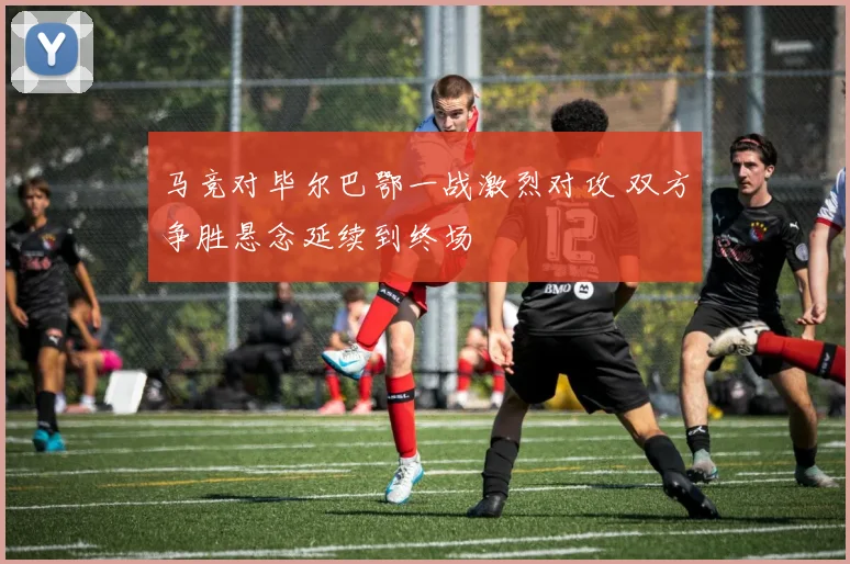 马竞对毕尔巴鄂一战激烈对攻 双方争胜悬念延续到终场