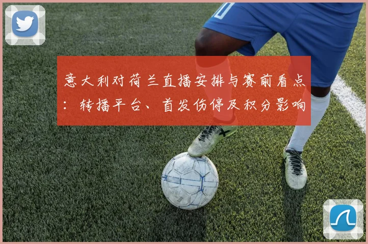 意大利对荷兰直播安排与赛前看点：转播平台、首发伤停及积分影响